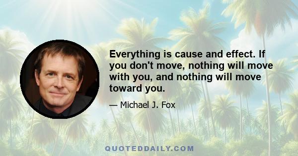 Everything is cause and effect. If you don't move, nothing will move with you, and nothing will move toward you.