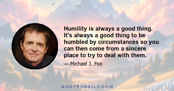 Humility is always a good thing. It's always a good thing to be humbled by circumstances so you can then come from a sincere place to try to deal with them.