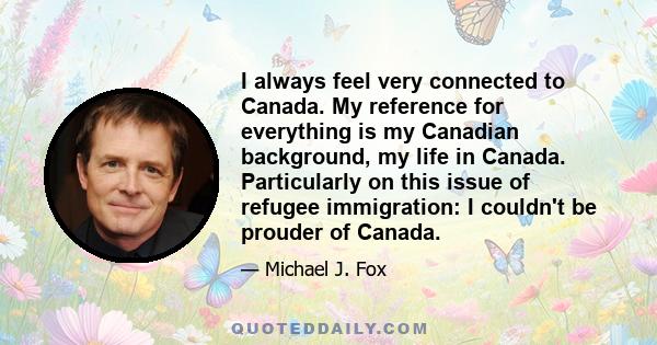 I always feel very connected to Canada. My reference for everything is my Canadian background, my life in Canada. Particularly on this issue of refugee immigration: I couldn't be prouder of Canada.