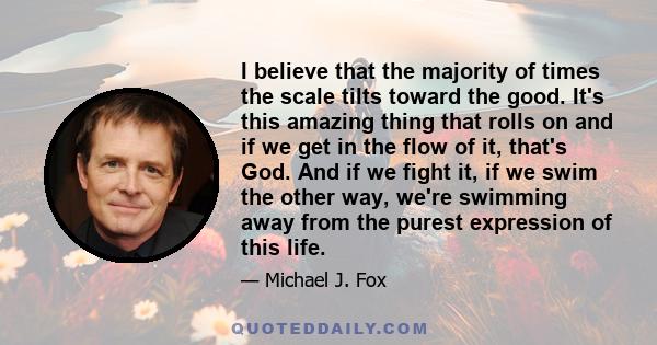 I believe that the majority of times the scale tilts toward the good. It's this amazing thing that rolls on and if we get in the flow of it, that's God. And if we fight it, if we swim the other way, we're swimming away