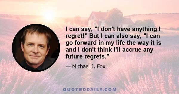 I can say, I don't have anything I regret! But I can also say, I can go forward in my life the way it is and I don't think I'll accrue any future regrets.