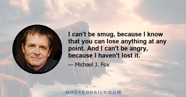 I can't be smug, because I know that you can lose anything at any point. And I can't be angry, because I haven't lost it.