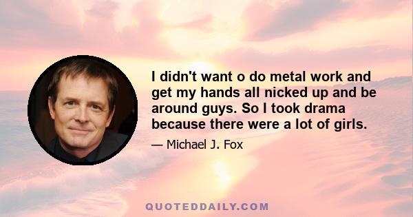 I didn't want o do metal work and get my hands all nicked up and be around guys. So I took drama because there were a lot of girls.