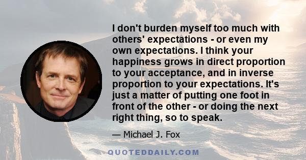 I don't burden myself too much with others' expectations - or even my own expectations. I think your happiness grows in direct proportion to your acceptance, and in inverse proportion to your expectations. It's just a