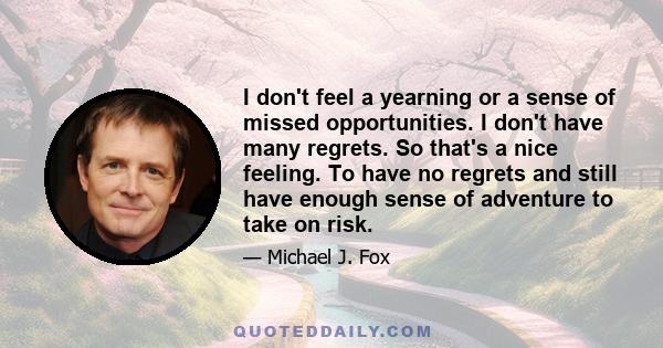 I don't feel a yearning or a sense of missed opportunities. I don't have many regrets. So that's a nice feeling. To have no regrets and still have enough sense of adventure to take on risk.