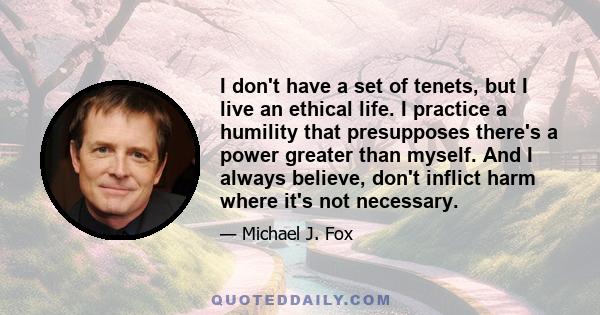 I don't have a set of tenets, but I live an ethical life. I practice a humility that presupposes there's a power greater than myself. And I always believe, don't inflict harm where it's not necessary.