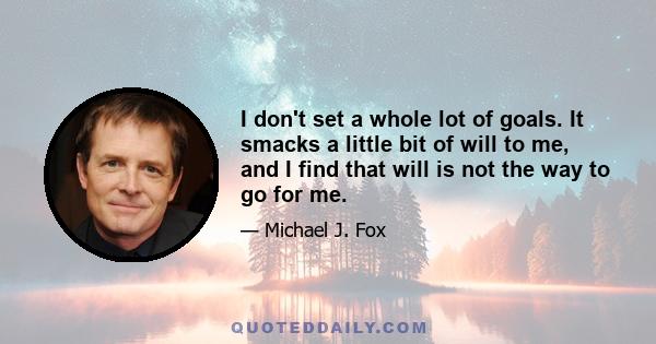 I don't set a whole lot of goals. It smacks a little bit of will to me, and I find that will is not the way to go for me.