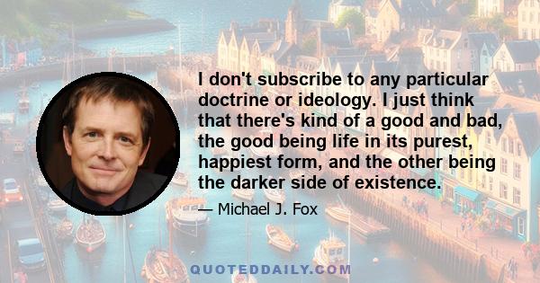 I don't subscribe to any particular doctrine or ideology. I just think that there's kind of a good and bad, the good being life in its purest, happiest form, and the other being the darker side of existence.