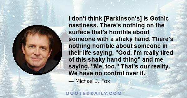 I don't think [Parkinson's] is Gothic nastiness. There's nothing on the surface that's horrible about someone with a shaky hand. There's nothing horrible about someone in their life saying, God, I'm really tired of this 