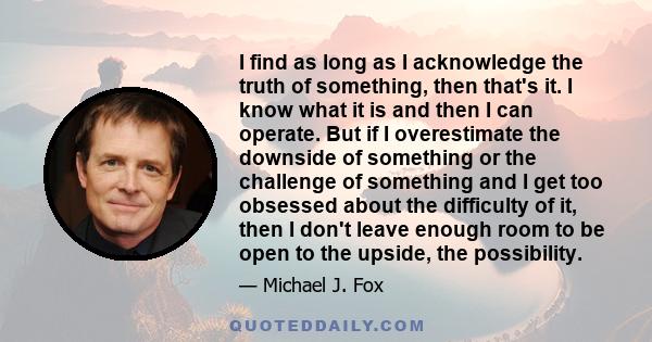 I find as long as I acknowledge the truth of something, then that's it. I know what it is and then I can operate. But if I overestimate the downside of something or the challenge of something and I get too obsessed