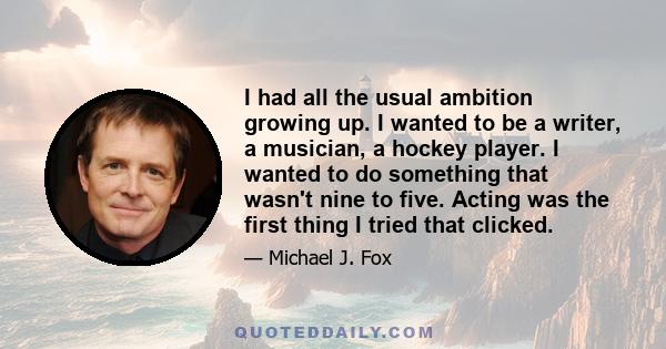 I had all the usual ambition growing up. I wanted to be a writer, a musician, a hockey player. I wanted to do something that wasn't nine to five. Acting was the first thing I tried that clicked.