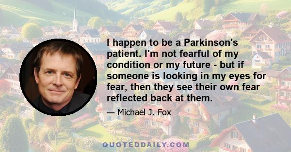 I happen to be a Parkinson's patient. I'm not fearful of my condition or my future - but if someone is looking in my eyes for fear, then they see their own fear reflected back at them.