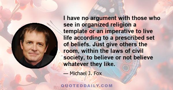 I have no argument with those who see in organized religion a template or an imperative to live life according to a prescribed set of beliefs. Just give others the room, within the laws of civil society, to believe or