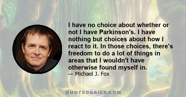 I have no choice about whether or not I have Parkinson's. I have nothing but choices about how I react to it. In those choices, there's freedom to do a lot of things in areas that I wouldn't have otherwise found myself