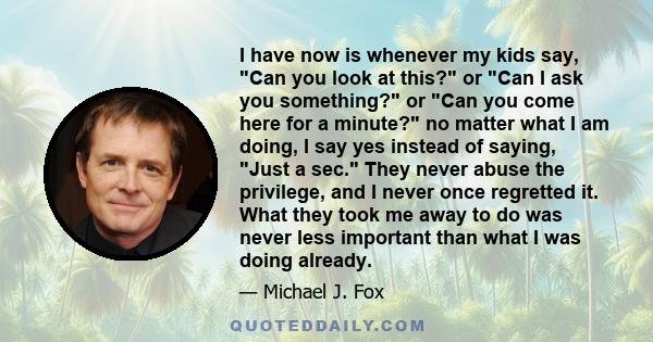 I have now is whenever my kids say, Can you look at this? or Can I ask you something? or Can you come here for a minute? no matter what I am doing, I say yes instead of saying, Just a sec. They never abuse the