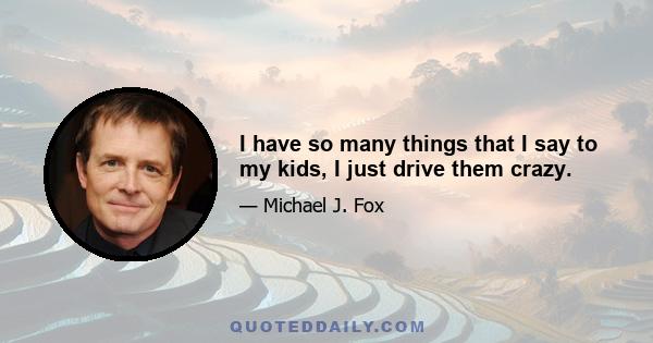 I have so many things that I say to my kids, I just drive them crazy.