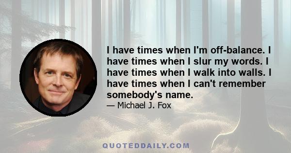 I have times when I'm off-balance. I have times when I slur my words. I have times when I walk into walls. I have times when I can't remember somebody's name.