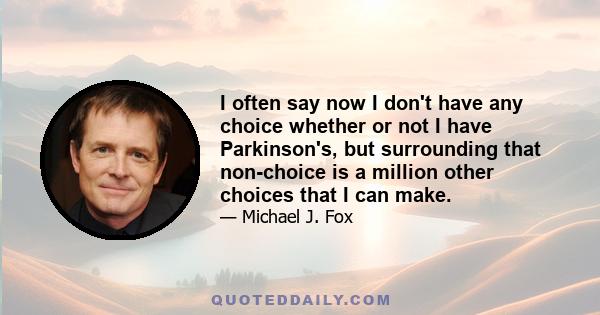 I often say now I don't have any choice whether or not I have Parkinson's, but surrounding that non-choice is a million other choices that I can make.