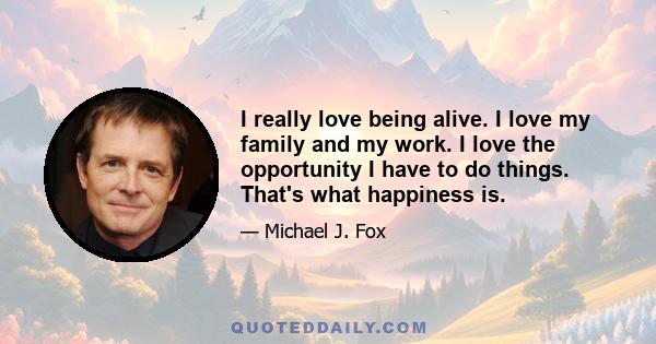 I really love being alive. I love my family and my work. I love the opportunity I have to do things. That's what happiness is.