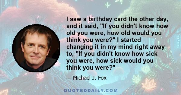 I saw a birthday card the other day, and it said, If you didn't know how old you were, how old would you think you were? I started changing it in my mind right away to, If you didn't know how sick you were, how sick