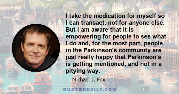 I take the medication for myself so I can transact, not for anyone else. But I am aware that it is empowering for people to see what I do and, for the most part, people in the Parkinson's community are just really happy 