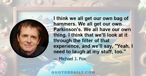 I think we all get our own bag of hammers. We all get our own Parkinson's. We all have our own thing. I think that we'll look at it through the filter of that experience, and we'll say, Yeah, I need to laugh at my