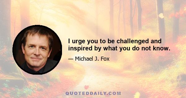 I urge you to be challenged and inspired by what you do not know.