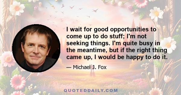 I wait for good opportunities to come up to do stuff; I'm not seeking things. I'm quite busy in the meantime, but if the right thing came up, I would be happy to do it.