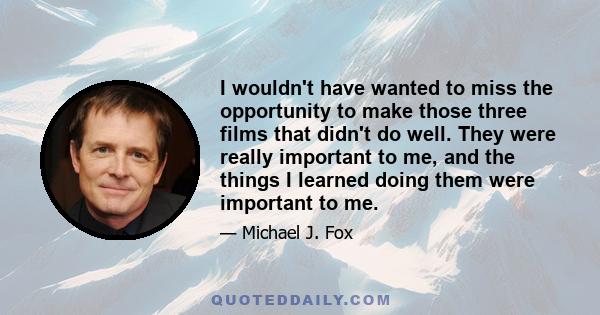 I wouldn't have wanted to miss the opportunity to make those three films that didn't do well. They were really important to me, and the things I learned doing them were important to me.