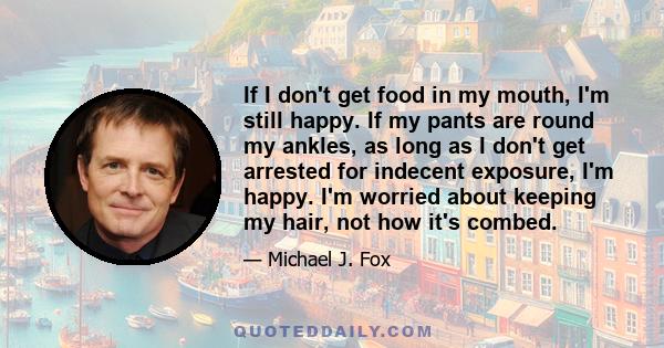 If I don't get food in my mouth, I'm still happy. If my pants are round my ankles, as long as I don't get arrested for indecent exposure, I'm happy. I'm worried about keeping my hair, not how it's combed.