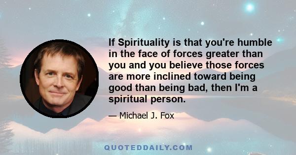 If Spirituality is that you're humble in the face of forces greater than you and you believe those forces are more inclined toward being good than being bad, then I'm a spiritual person.