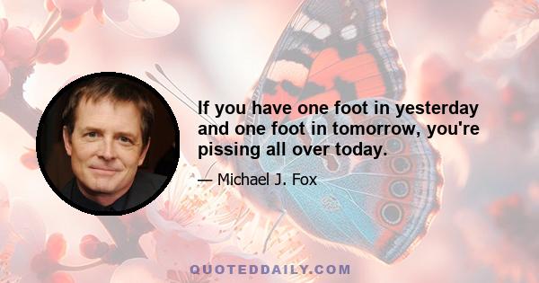 If you have one foot in yesterday and one foot in tomorrow, you're pissing all over today.