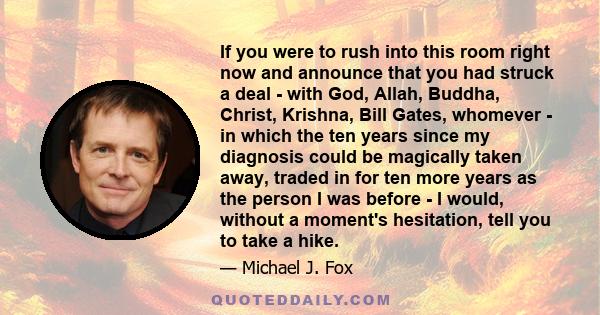 If you were to rush into this room right now and announce that you had struck a deal - with God, Allah, Buddha, Christ, Krishna, Bill Gates, whomever - in which the ten years since my diagnosis could be magically taken