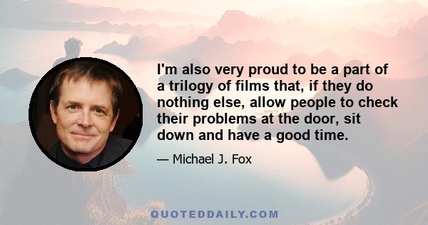 I'm also very proud to be a part of a trilogy of films that, if they do nothing else, allow people to check their problems at the door, sit down and have a good time.