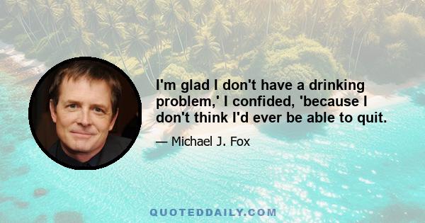 I'm glad I don't have a drinking problem,' I confided, 'because I don't think I'd ever be able to quit.