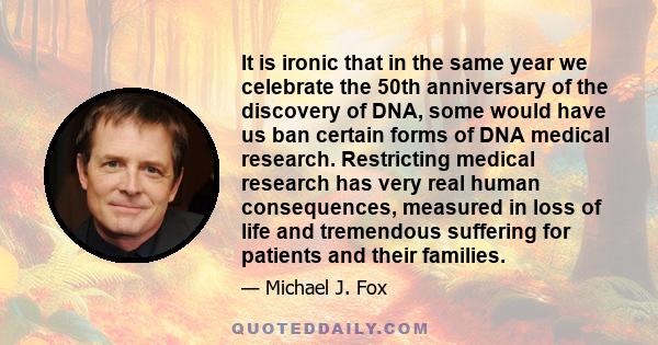 It is ironic that in the same year we celebrate the 50th anniversary of the discovery of DNA, some would have us ban certain forms of DNA medical research. Restricting medical research has very real human consequences,