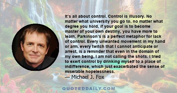 It’s all about control. Control is illusory. No matter what university you go to, no matter what degree you hold, if your goal is to become master of your own destiny, you have more to learn. Parkinson’s is a perfect