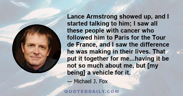 Lance Armstrong showed up, and I started talking to him; I saw all these people with cancer who followed him to Paris for the Tour de France, and I saw the difference he was making in their lives. That put it together