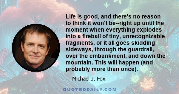 Life is good, and there's no reason to think it won't be--right up until the moment when everything explodes into a fireball of tiny, unrecognizable fragments, or it all goes skidding sideways, through the guardrail,