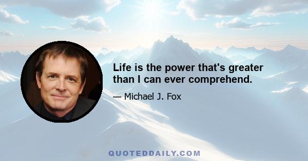 Life is the power that's greater than I can ever comprehend.