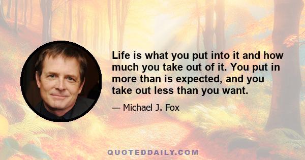 Life is what you put into it and how much you take out of it. You put in more than is expected, and you take out less than you want.