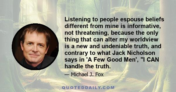 Listening to people espouse beliefs different from mine is informative, not threatening, because the only thing that can alter my worldview is a new and undeniable truth, and contrary to what Jack Nicholson says in 'A