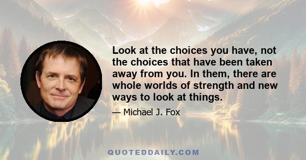 Look at the choices you have, not the choices that have been taken away from you. In them, there are whole worlds of strength and new ways to look at things.