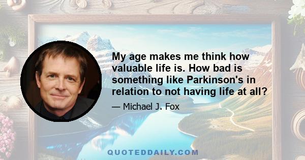 My age makes me think how valuable life is. How bad is something like Parkinson's in relation to not having life at all?