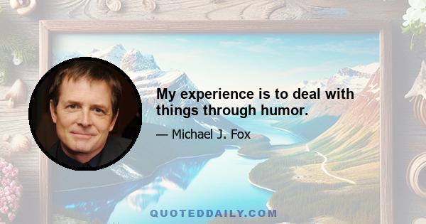 My experience is to deal with things through humor.