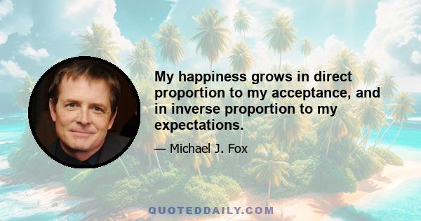 My happiness grows in direct proportion to my acceptance, and in inverse proportion to my expectations.