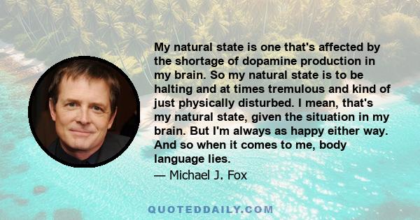 My natural state is one that's affected by the shortage of dopamine production in my brain. So my natural state is to be halting and at times tremulous and kind of just physically disturbed. I mean, that's my natural