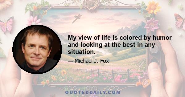 My view of life is colored by humor and looking at the best in any situation.