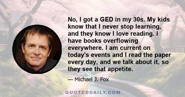 No, I got a GED in my 30s. My kids know that I never stop learning, and they know I love reading. I have books overflowing everywhere. I am current on today's events and I read the paper every day, and we talk about it, 