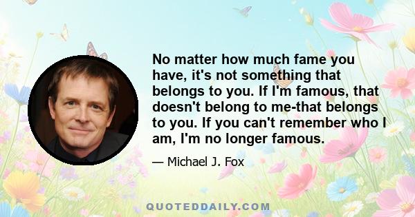 No matter how much fame you have, it's not something that belongs to you. If I'm famous, that doesn't belong to me-that belongs to you. If you can't remember who I am, I'm no longer famous.